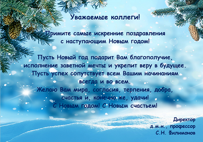 Уважаемые коллеги!


Примите самые искренние поздравления 
с наступающим Новым годом! 

Пусть Новый год подарит Вам благополучие, 
исполнение заветной мечты и укрепит веру в будущее. 
Пусть успех сопутствует всем Вашим начинаниям 
всегда и во всем. 
Желаю Вам мира, согласия, терпения, добра, 
счастья и, конечно же, удачи! 
С Новым годом! С Новым счастьем!

Директор
д.м.н., профессор
С.Н. Филимонов
